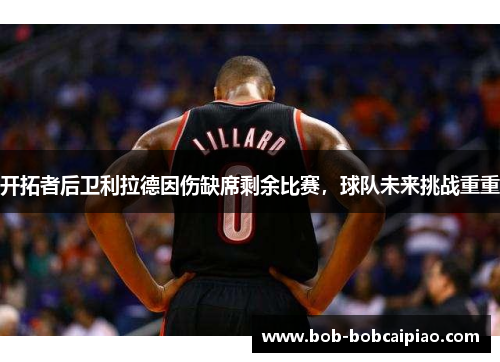 开拓者后卫利拉德因伤缺席剩余比赛，球队未来挑战重重
