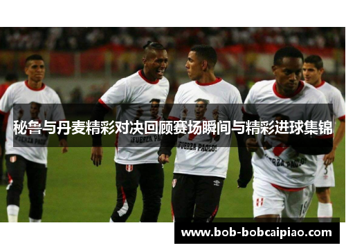 秘鲁与丹麦精彩对决回顾赛场瞬间与精彩进球集锦