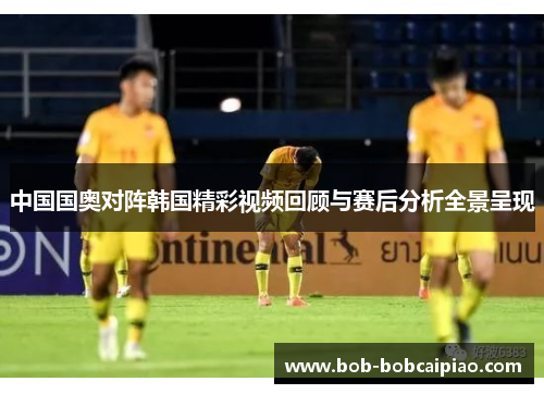中国国奥对阵韩国精彩视频回顾与赛后分析全景呈现